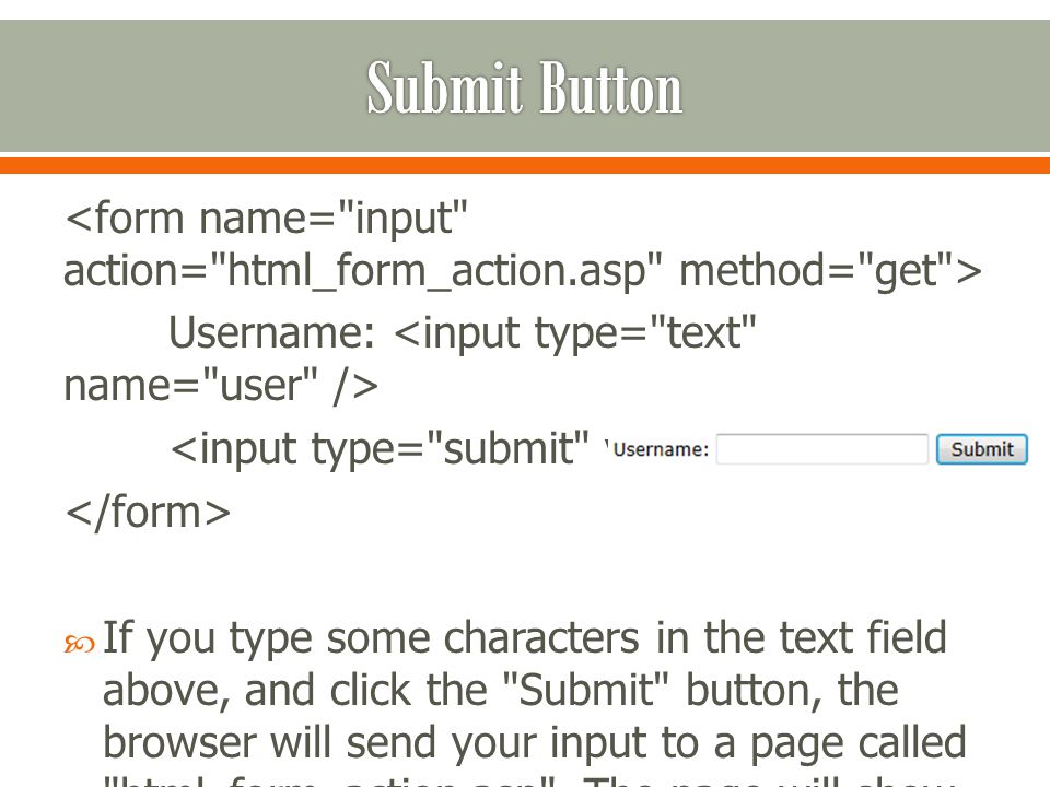 Username:  If you type some characters in the text field above, and click the Submit button, the browser will send your input to a page called html_form_action.asp .