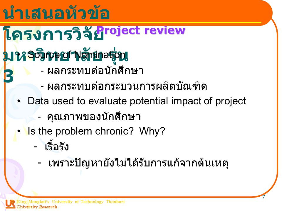 King Mongkut ’ s University of Technology Thonburi University Research นำเสนอหัวข้อ โครงการวิจัย มหาวิทยาลัย รุ่น 3 7 Project review Source of Nomination - ผลกระทบต่อนักศึกษา - ผลกระทบต่อกระบวนการผลิตบัณฑิต Data used to evaluate potential impact of project - คุณภาพของนักศึกษา Is the problem chronic.