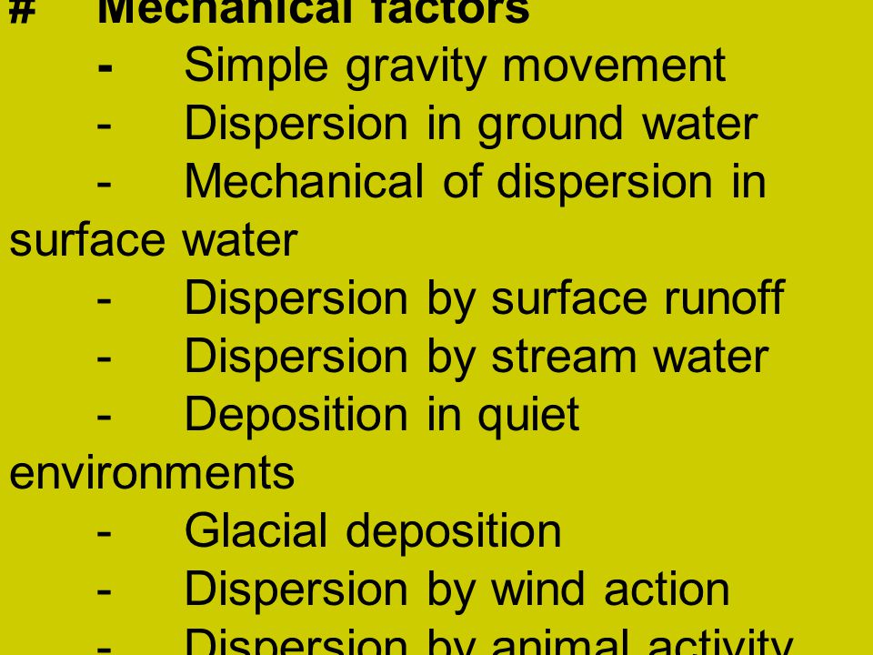 #Mechanical factors -Simple gravity movement -Dispersion in ground water -Mechanical of dispersion in surface water -Dispersion by surface runoff -Dispersion by stream water -Deposition in quiet environments -Glacial deposition -Dispersion by wind action -Dispersion by animal activity