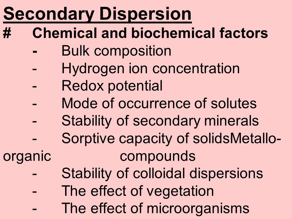 Secondary Dispersion #Chemical and biochemical factors -Bulk composition -Hydrogen ion concentration -Redox potential -Mode of occurrence of solutes -Stability of secondary minerals -Sorptive capacity of solidsMetallo- organic compounds -Stability of colloidal dispersions -The effect of vegetation -The effect of microorganisms
