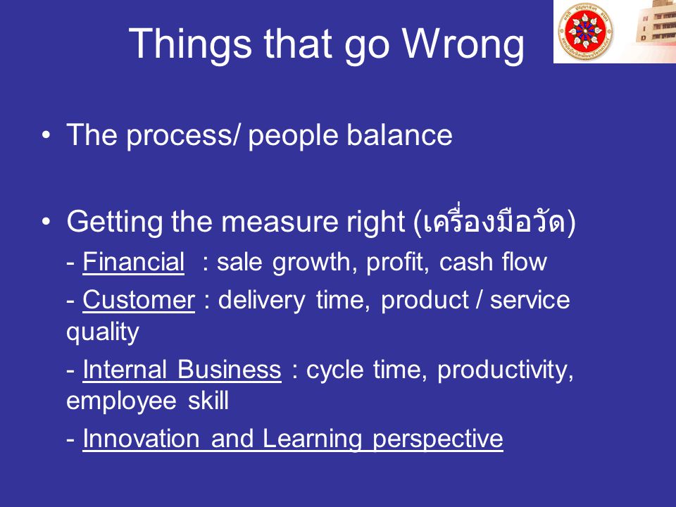 Things that go Wrong The process/ people balance Getting the measure right ( เครื่องมือวัด ) - Financial : sale growth, profit, cash flow - Customer : delivery time, product / service quality - Internal Business : cycle time, productivity, employee skill - Innovation and Learning perspective