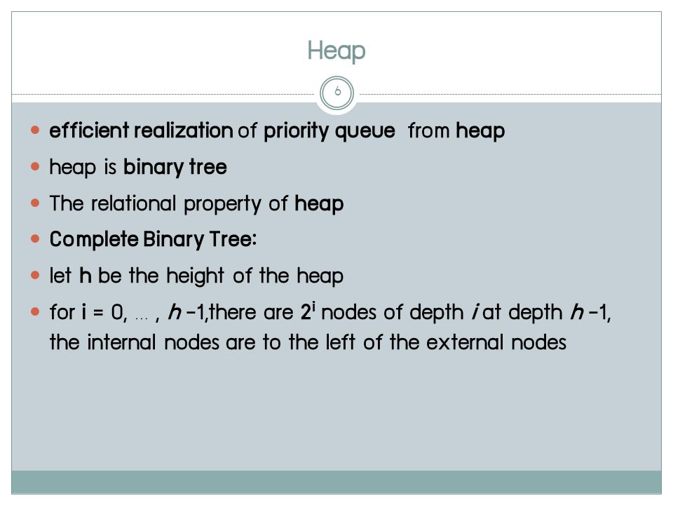 Heap 6 efficient realization of priority queue from heap heap is binary tree The relational property of heap Complete Binary Tree: let h be the height of the heap for i = 0, …, h -1,there are 2 i nodes of depth i at depth h -1, the internal nodes are to the left of the external nodes