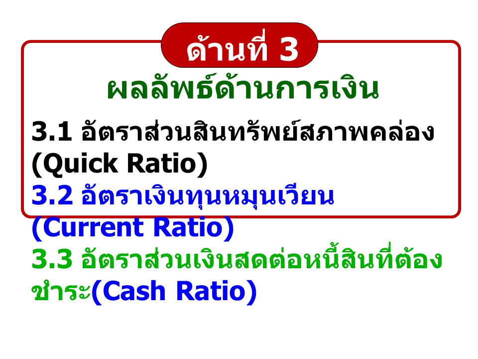 ด้านที่ 3 ผลลัพธ์ด้านการเงิน 3.1 อัตราส่วนสินทรัพย์สภาพคล่อง (Quick Ratio) 3.2 อัตราเงินทุนหมุนเวียน (Current Ratio) 3.3 อัตราส่วนเงินสดต่อหนี้สินที่ต้อง ชำระ (Cash Ratio)