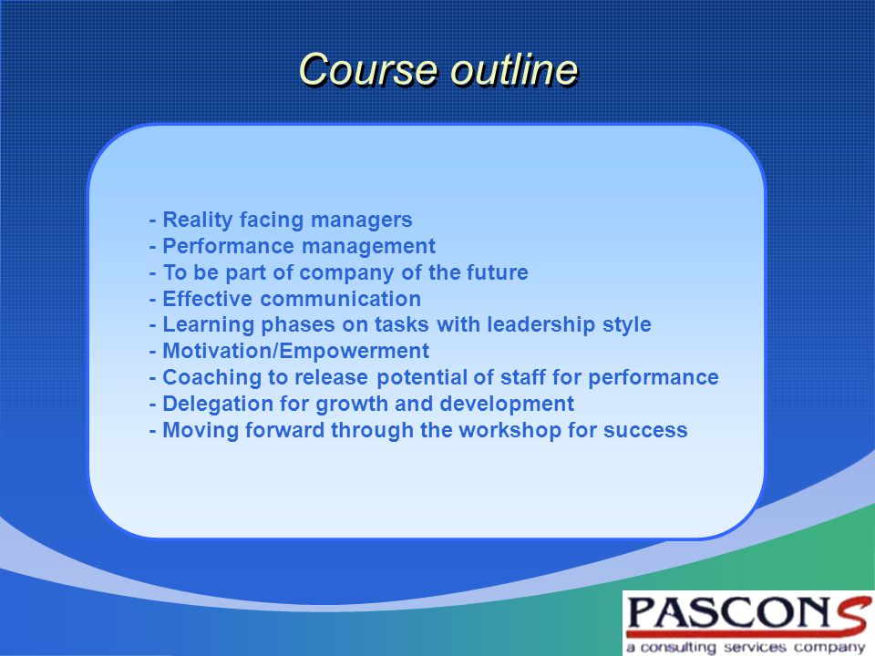 Course outline - Reality facing managers - Performance management - To be part of company of the future - Effective communication - Learning phases on tasks with leadership style - Motivation/Empowerment - Coaching to release potential of staff for performance - Delegation for growth and development - Moving forward through the workshop for success