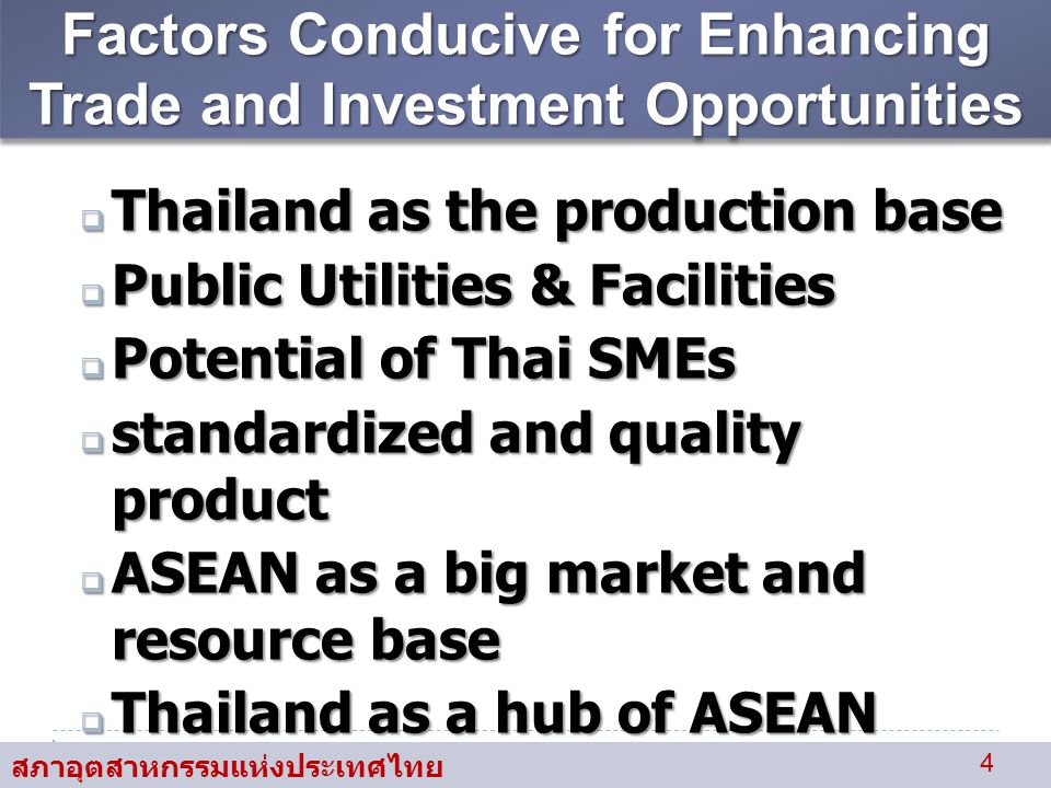 สภาอุตสาหกรรมแห่งประเทศไทย 4 Factors Conducive for Enhancing Trade and Investment Opportunities  Thailand as the production base  Public Utilities & Facilities  Potential of Thai SMEs  standardized and quality product  ASEAN as a big market and resource base  Thailand as a hub of ASEAN