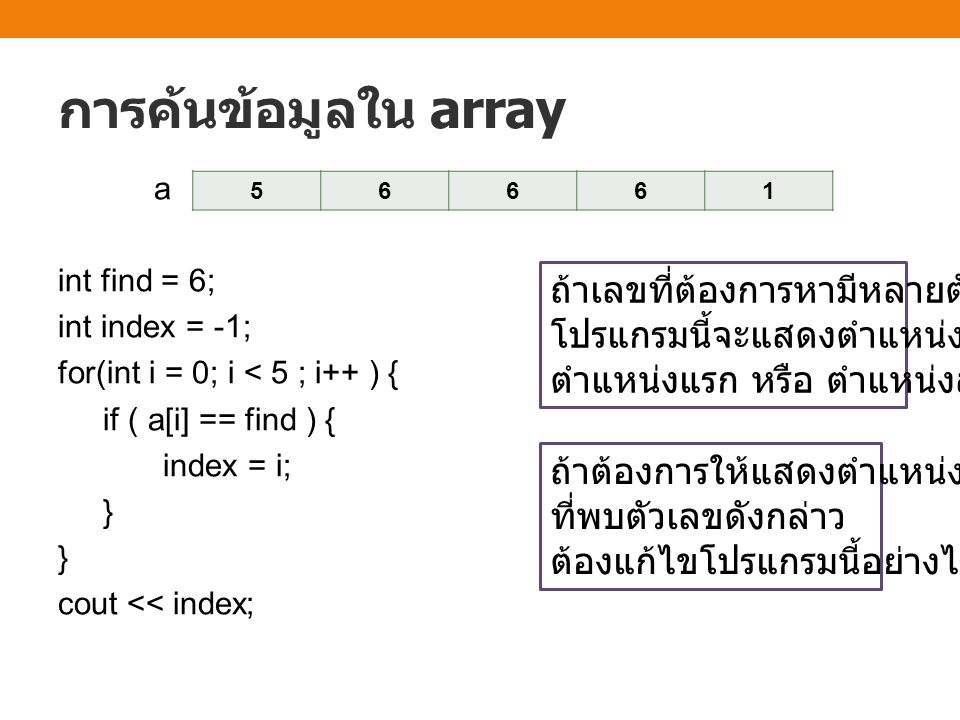 การค้นข้อมูลใน array ถ้าเลขที่ต้องการหามีหลายตัว โปรแกรมนี้จะแสดงตำแหน่งใด ตำแหน่งแรก หรือ ตำแหน่งสุดท้าย ถ้าต้องการให้แสดงตำแหน่งแรก ที่พบตัวเลขดังกล่าว ต้องแก้ไขโปรแกรมนี้อย่างไร a int find = 6; int index = -1; for(int i = 0; i < 5 ; i++ ) { if ( a[i] == find ) { index = i; } } cout << index;
