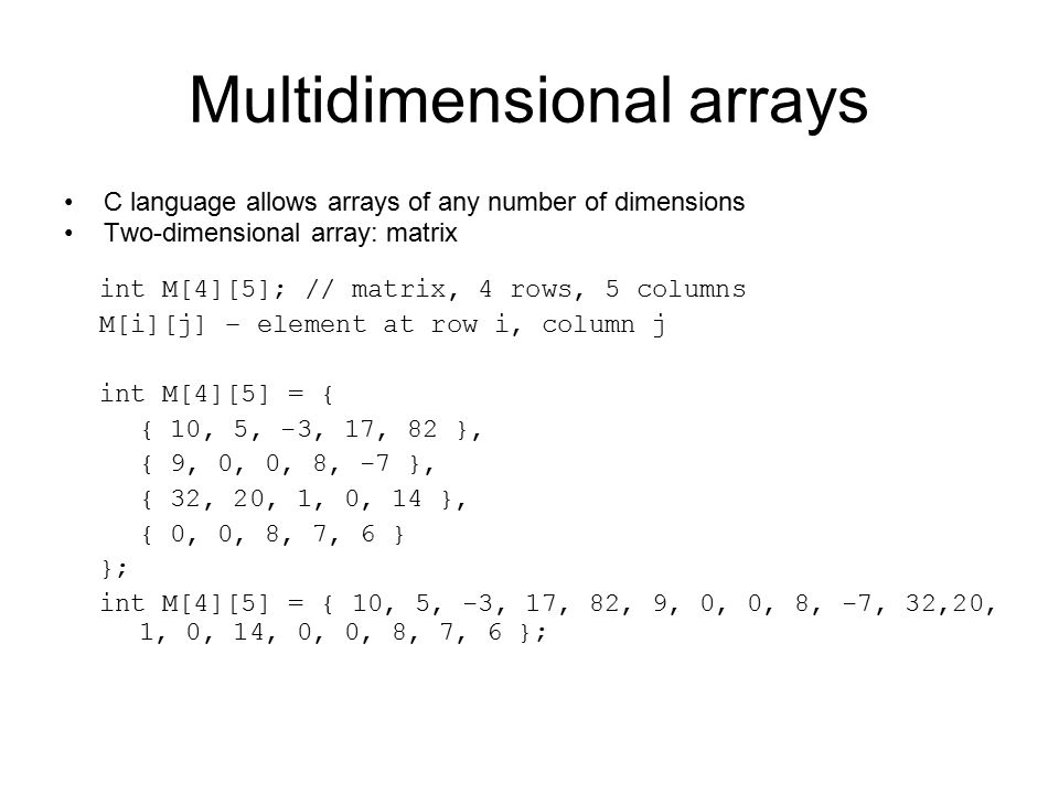Multidimensional arrays C language allows arrays of any number of dimensions Two-dimensional array: matrix int M[4][5]; // matrix, 4 rows, 5 columns M[i][j] – element at row i, column j int M[4][5] = { { 10, 5, -3, 17, 82 }, { 9, 0, 0, 8, -7 }, { 32, 20, 1, 0, 14 }, { 0, 0, 8, 7, 6 } }; int M[4][5] = { 10, 5, -3, 17, 82, 9, 0, 0, 8, -7, 32,20, 1, 0, 14, 0, 0, 8, 7, 6 };