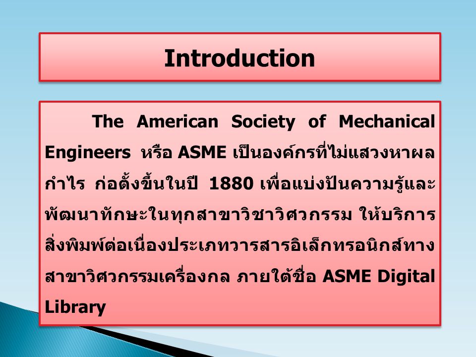 The American Society of Mechanical Engineers หรือ ASME เป็นองค์กรที่ไม่แสวงหาผล กำไร ก่อตั้งขึ้นในปี 1880 เพื่อแบ่งปันความรู้และ พัฒนาทักษะในทุกสาขาวิชาวิศวกรรม ให้บริการ สิ่งพิมพ์ต่อเนื่องประเภทวารสารอิเล็กทรอนิกส์ทาง สาขาวิศวกรรมเครื่องกล ภายใต้ชื่อ ASME Digital Library Introduction