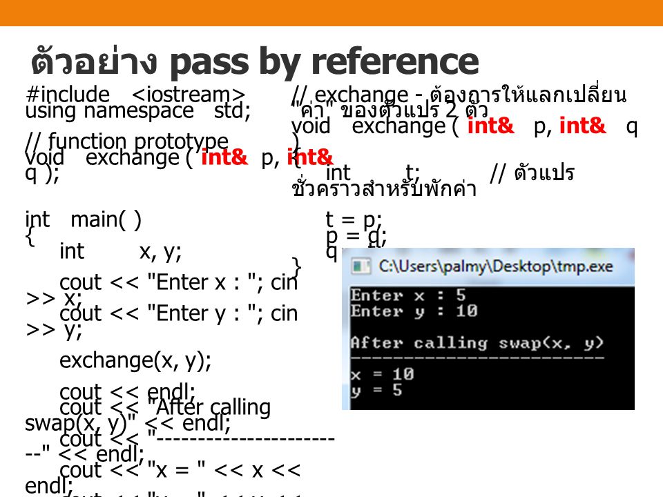 ตัวอย่าง pass by reference #include using namespace std; // function prototype void exchange ( int& p, int& q ); int main( ) { int x, y; cout > x; cout > y; exchange(x, y); cout << endl; cout << After calling swap(x, y) << endl; cout << << endl; cout << x = << x << endl; cout << y = << y << endl; return 0; } // exchange - ต้องการให้แลกเปลี่ยน ค่า ของตัวแปร 2 ตัว void exchange ( int& p, int& q ) { int t; // ตัวแปร ชั่วคราวสำหรับพักค่า t = p; p = q; q = t; }
