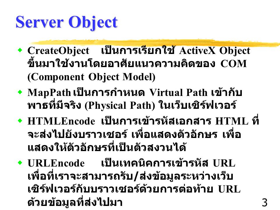 3 Server Object  CreateObject เป็นการเรียกใช้ ActiveX Object ขึ้นมาใช้งานโดยอาศัยแนวความคิดของ COM (Component Object Model)  MapPath เป็นการกำหนด Virtual Path เข้ากับ พาธที่มีจริง (Physical Path) ในเว็บเซิร์ฟเวอร์  HTMLEncode เป็นการเข้ารหัสเอกสาร HTML ที่ จะส่งไปยังบราวเซอร์ เพื่อแสดงตัวอักษร เพื่อ แสดงให้ตัวอักษรที่เป็นตัวสงวนได้  URLEncode เป็นเทคนิคการเข้ารหัส URL เพื่อที่เราจะสามารถรับ / ส่งข้อมูลระหว่างเว็บ เซิร์ฟเวอร์กับบราวเซอร์ด้วยการต่อท้าย URL ด้วยข้อมูลที่ส่งไปมา