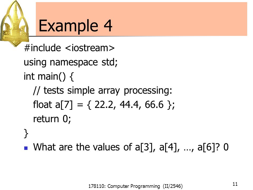 178110: Computer Programming (II/2546) 11 Example 4 #include using namespace std; int main() { // tests simple array processing: float a[7] = { 22.2, 44.4, 66.6 }; return 0; } What are the values of a[3], a[4], …, a[6].