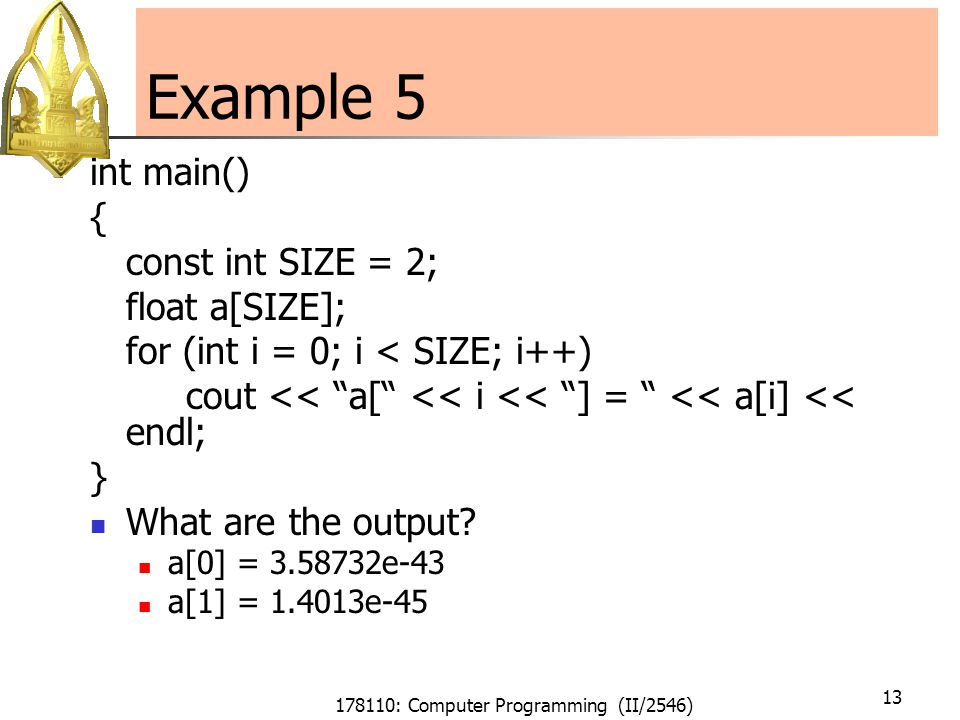 178110: Computer Programming (II/2546) 13 Example 5 int main() { const int SIZE = 2; float a[SIZE]; for (int i = 0; i < SIZE; i++) cout << a[ << i << ] = << a[i] << endl; } What are the output.