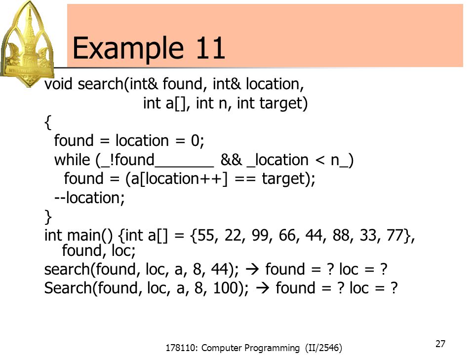 178110: Computer Programming (II/2546) 27 Example 11 void search(int& found, int& location, int a[], int n, int target) { found = location = 0; while (_!found_______ && _location < n_) found = (a[location++] == target); --location; } int main() {int a[] = {55, 22, 99, 66, 44, 88, 33, 77}, found, loc; search(found, loc, a, 8, 44);  found = .