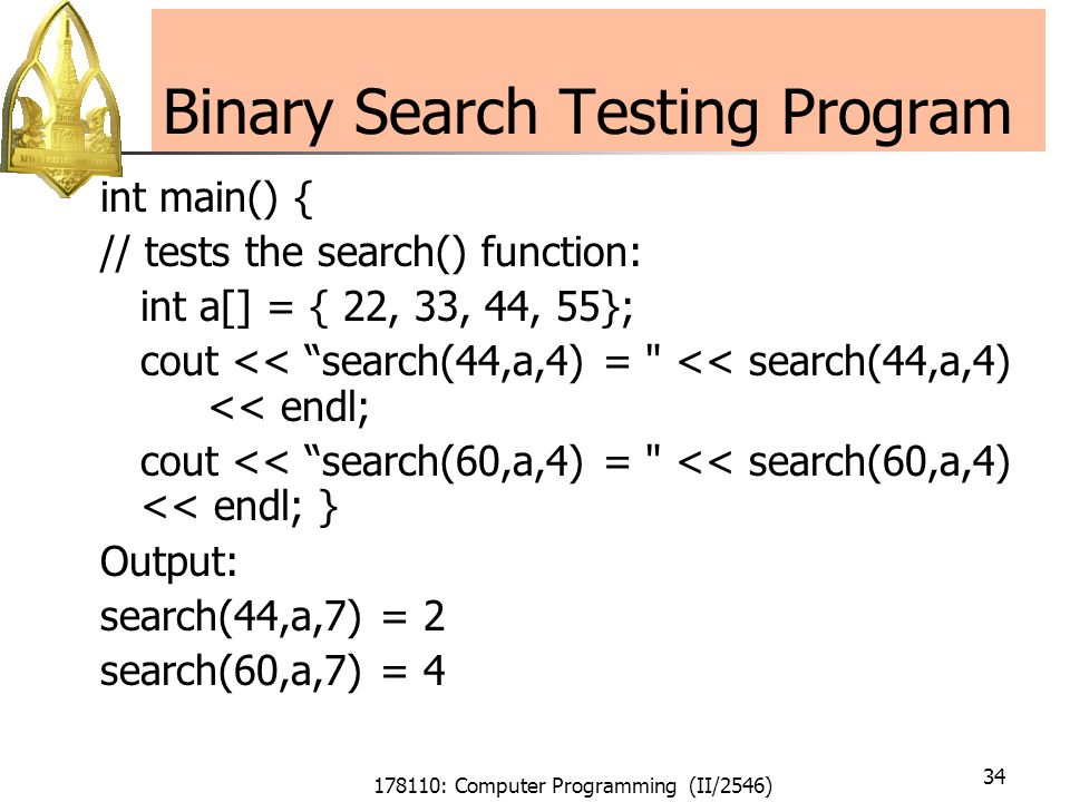 178110: Computer Programming (II/2546) 34 Binary Search Testing Program int main() { // tests the search() function: int a[] = { 22, 33, 44, 55}; cout << search(44,a,4) = << search(44,a,4) << endl; cout << search(60,a,4) = << search(60,a,4) << endl; } Output: search(44,a,7) = 2 search(60,a,7) = 4