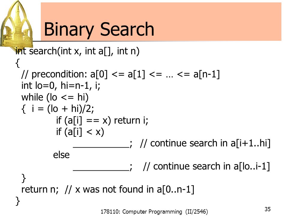 178110: Computer Programming (II/2546) 35 Binary Search int search(int x, int a[], int n) { // precondition: a[0] <= a[1] <= … <= a[n-1] int lo=0, hi=n-1, i; while (lo <= hi) { i = (lo + hi)/2; if (a[i] == x) return i; if (a[i] < x) ___________; // continue search in a[i+1..hi] else ___________; // continue search in a[lo..i-1] } return n; // x was not found in a[0..n-1] }
