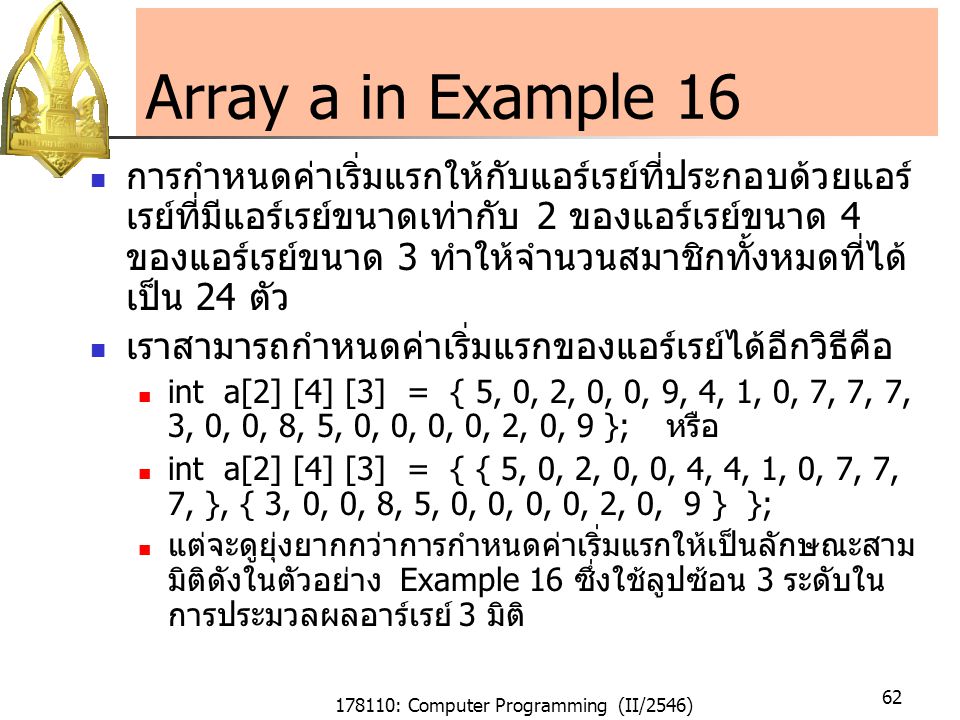 178110: Computer Programming (II/2546) 62 Array a in Example 16 การกำหนดค่าเริ่มแรกให้กับแอร์เรย์ที่ประกอบด้วยแอร์ เรย์ที่มีแอร์เรย์ขนาดเท่ากับ 2 ของแอร์เรย์ขนาด 4 ของแอร์เรย์ขนาด 3 ทำให้จำนวนสมาชิกทั้งหมดที่ได้ เป็น 24 ตัว เราสามารถกำหนดค่าเริ่มแรกของแอร์เรย์ได้อีกวิธีคือ int a[2] [4] [3] = { 5, 0, 2, 0, 0, 9, 4, 1, 0, 7, 7, 7, 3, 0, 0, 8, 5, 0, 0, 0, 0, 2, 0, 9 }; หรือ int a[2] [4] [3] = { { 5, 0, 2, 0, 0, 4, 4, 1, 0, 7, 7, 7, }, { 3, 0, 0, 8, 5, 0, 0, 0, 0, 2, 0, 9 } }; แต่จะดูยุ่งยากกว่าการกำหนดค่าเริ่มแรกให้เป็นลักษณะสาม มิติดังในตัวอย่าง Example 16 ซึ่งใช้ลูปซ้อน 3 ระดับใน การประมวลผลอาร์เรย์ 3 มิติ