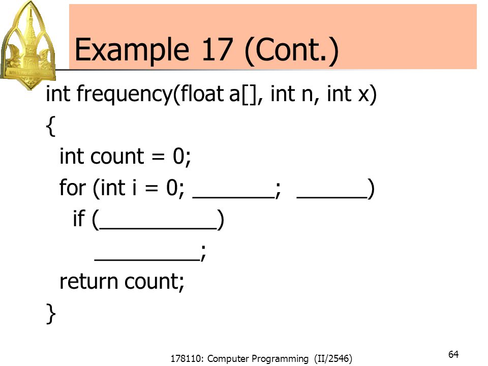 178110: Computer Programming (II/2546) 64 Example 17 (Cont.) int frequency(float a[], int n, int x) { int count = 0; for (int i = 0; _______; ______) if (__________) _________; return count; }