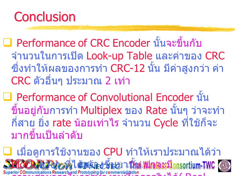 Superior COmmunications Research and Prototyping for commercialization Conclusion  Performance of CRC Encoder นั้นจะขึ้นกับ จำนวนในการเปิด Look-up Table และค่าของ CRC ซึ่งทำให้ผลของการทำ CRC-12 นั้น มีค่าสูงกว่า ค่า CRC ตัวอื่นๆ ประมาณ 2 เท่า  Performance of Convolutional Encoder นั้น ขึ้นอยู่กับการทำ Multiplex ของ Rate นั้นๆ ว่าจะทำ กี่สาย ยิ่ง rate น้อยเท่าไร จำนวน Cycle ที่ใช้ก็จะ มากขึ้นเป็นลำดับ  เมื่อดูการใช้งานของ CPU ทำให้เราประมาณได้ว่า Block ต่างๆ ที่ได้สร้างขึ้นมานั้น น่าจะมี ความสามารถในการทำงานที่เวลาจริงได้ ( Real time)