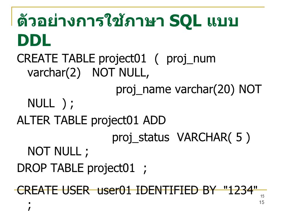 15 ตัวอย่างการใช้ภาษา SQL แบบ DDL CREATE TABLE project01 ( proj_num varchar(2) NOT NULL, proj_name varchar(20) NOT NULL ) ; ALTER TABLE project01 ADD proj_status VARCHAR( 5 ) NOT NULL ; DROP TABLE project01 ; CREATE USER user01 IDENTIFIED BY 1234 ; DROP USER user01 ; 15