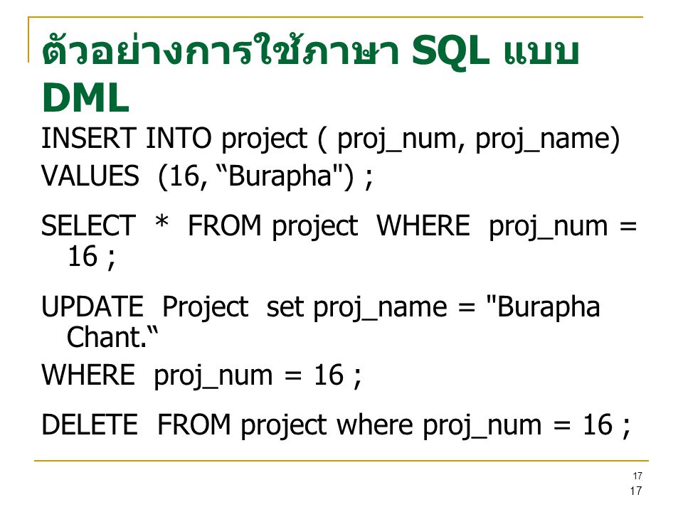 17 ตัวอย่างการใช้ภาษา SQL แบบ DML INSERT INTO project ( proj_num, proj_name) VALUES (16, Burapha ) ; SELECT * FROM project WHERE proj_num = 16 ; UPDATE Project set proj_name = Burapha Chant. WHERE proj_num = 16 ; DELETE FROM project where proj_num = 16 ;