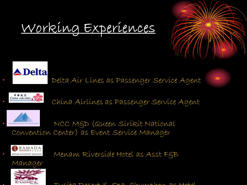 Working Experiences Delta Air Lines as Passenger Service Agent China Airlines as Passenger Service Agent NCC M&D (Queen Sirikit National Convention Center) as Event Service Manager Menam Riverside Hotel as Asst F&B Manager Tusita Resort & Spa, Chumphon as Hotel Manager
