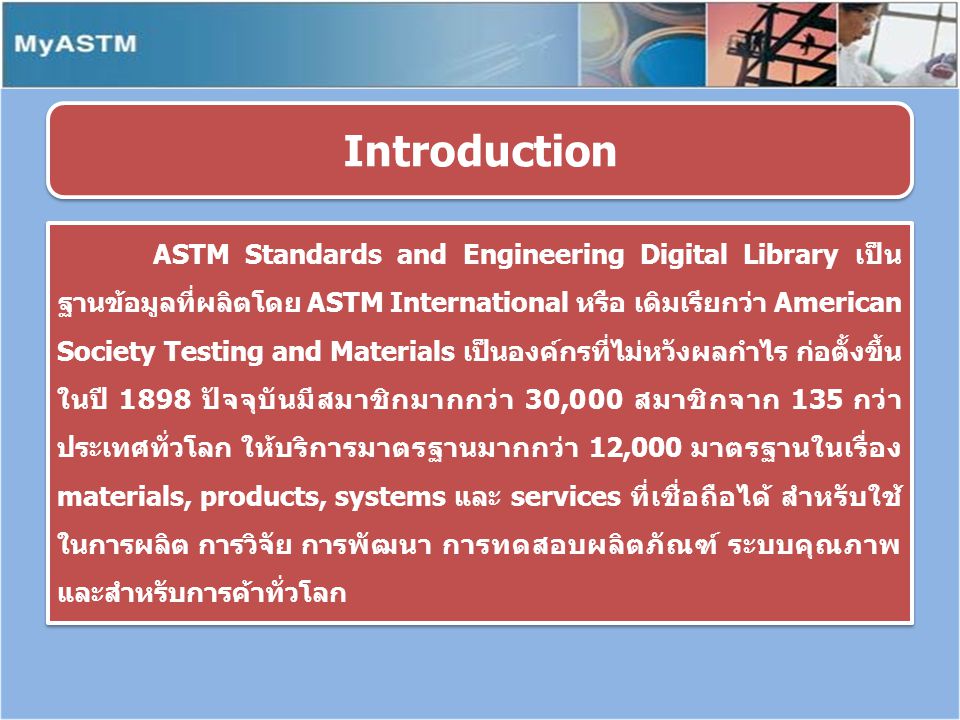 ASTM Standards and Engineering Digital Library เป็น ฐานข้อมูลที่ผลิตโดย ASTM International หรือ เดิมเรียกว่า American Society Testing and Materials เป็นองค์กรที่ไม่หวังผลกำไร ก่อตั้งขึ้น ในปี 1898 ปัจจุบันมีสมาชิกมากกว่า 30,000 สมาชิกจาก 135 กว่า ประเทศทั่วโลก ให้บริการมาตรฐานมากกว่า 12,000 มาตรฐานในเรื่อง materials, products, systems และ services ที่เชื่อถือได้ สำหรับใช้ ในการผลิต การวิจัย การพัฒนา การทดสอบผลิตภัณฑ์ ระบบคุณภาพ และสำหรับการค้าทั่วโลก Introduction