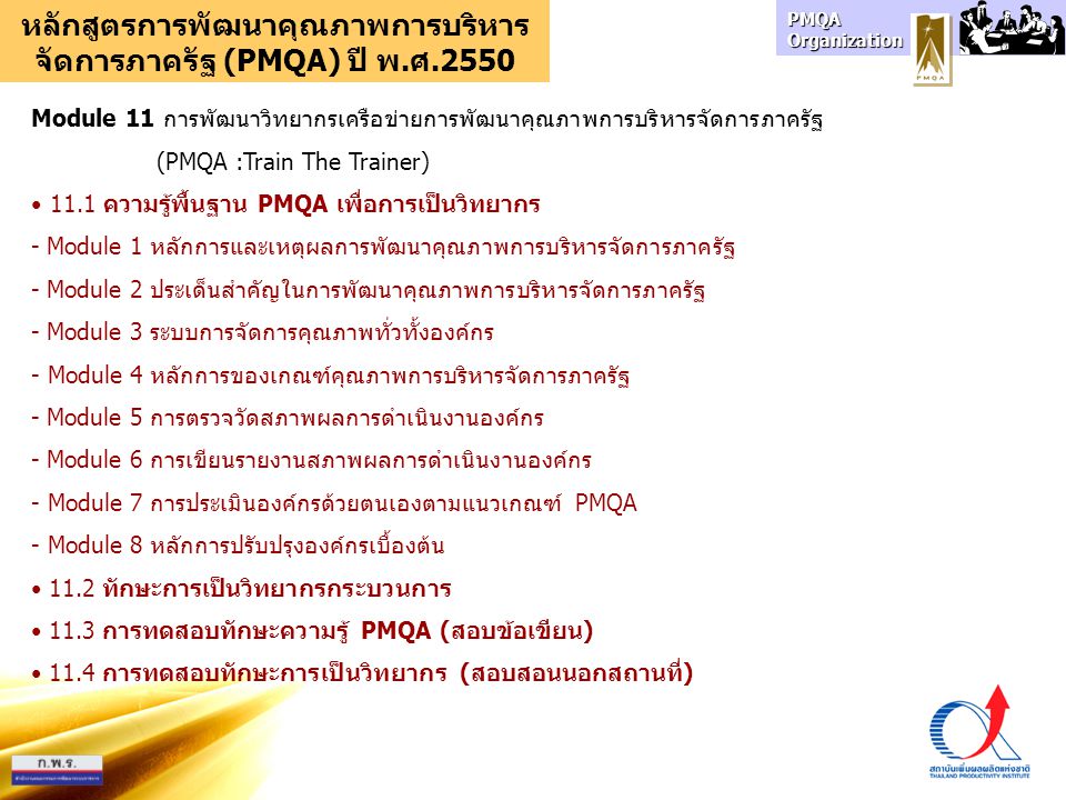 PMQA Organization หลักสูตรการพัฒนาคุณภาพการบริหาร จัดการภาครัฐ (PMQA) ปี พ.ศ.2550 Module 11 การพัฒนาวิทยากรเครือข่ายการพัฒนาคุณภาพการบริหารจัดการภาครัฐ (PMQA :Train The Trainer) 11.1 ความรู้พื้นฐาน PMQA เพื่อการเป็นวิทยากร - Module 1 หลักการและเหตุผลการพัฒนาคุณภาพการบริหารจัดการภาครัฐ - Module 2 ประเด็นสำคัญในการพัฒนาคุณภาพการบริหารจัดการภาครัฐ - Module 3 ระบบการจัดการคุณภาพทั่วทั้งองค์กร - Module 4 หลักการของเกณฑ์คุณภาพการบริหารจัดการภาครัฐ - Module 5 การตรวจวัดสภาพผลการดำเนินงานองค์กร - Module 6 การเขียนรายงานสภาพผลการดำเนินงานองค์กร - Module 7 การประเมินองค์กรด้วยตนเองตามแนวเกณฑ์ PMQA - Module 8 หลักการปรับปรุงองค์กรเบื้องต้น 11.2 ทักษะการเป็นวิทยากรกระบวนการ 11.3 การทดสอบทักษะความรู้ PMQA (สอบข้อเขียน) 11.4 การทดสอบทักษะการเป็นวิทยากร (สอบสอนนอกสถานที่)