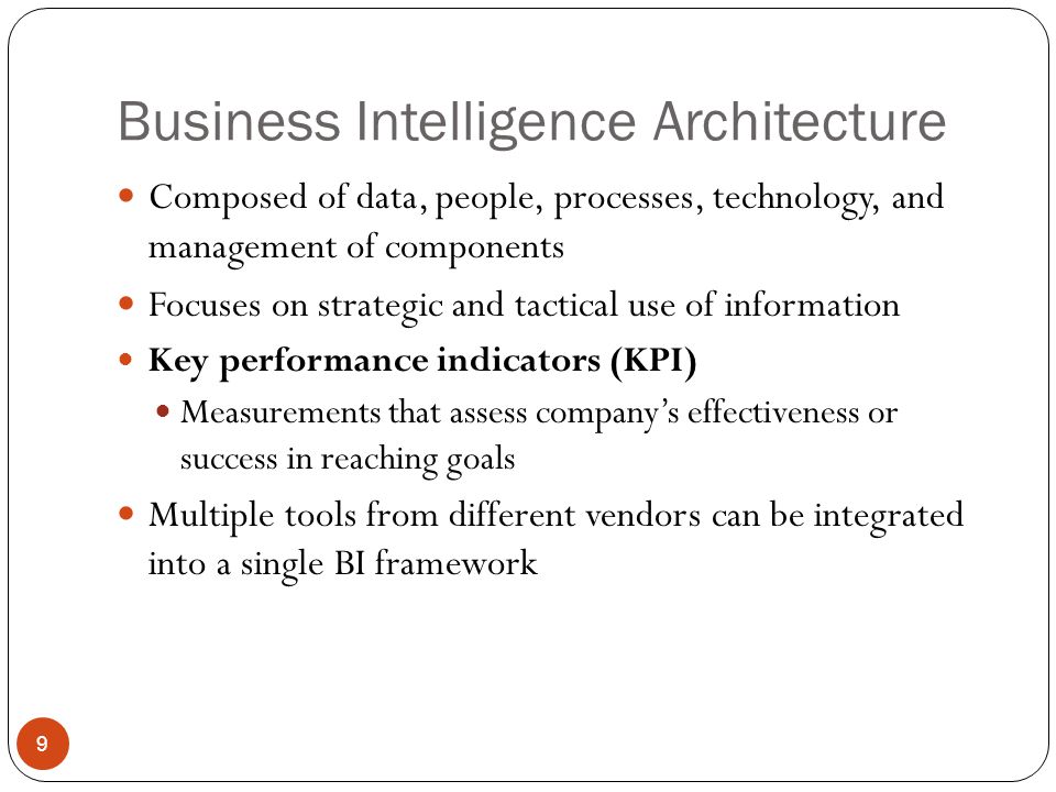 Business Intelligence Architecture Composed of data, people, processes, technology, and management of components Focuses on strategic and tactical use of information Key performance indicators (KPI) Measurements that assess company’s effectiveness or success in reaching goals Multiple tools from different vendors can be integrated into a single BI framework 9
