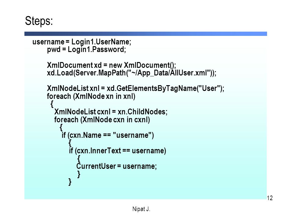 12 username = Login1.UserName; pwd = Login1.Password; XmlDocument xd = new XmlDocument(); xd.Load(Server.MapPath( ~/App_Data/AllUser.xml )); XmlNodeList xnl = xd.GetElementsByTagName( User ); foreach (XmlNode xn in xnl) { XmlNodeList cxnl = xn.ChildNodes; foreach (XmlNode cxn in cxnl) { if (cxn.Name == username ) { if (cxn.InnerText == username) { CurrentUser = username; } } Steps: Nipat J.