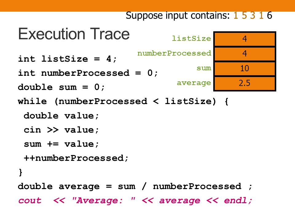 Execution Trace int listSize = 4; int numberProcessed = 0; double sum = 0; while (numberProcessed < listSize) { double value; cin >> value; sum += value; ++numberProcessed; } double average = sum / numberProcessed ; cout << Average: << average << endl; numberProcessed sum Suppose input contains: listSize 3 10 average 2.5 4