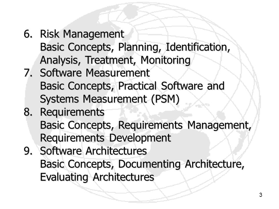 3 6.Risk Management Basic Concepts, Planning, Identification, Analysis, Treatment, Monitoring 7.Software Measurement Basic Concepts, Practical Software and Systems Measurement (PSM) 8.Requirements Basic Concepts, Requirements Management, Requirements Development 9.Software Architectures Basic Concepts, Documenting Architecture, Evaluating Architectures