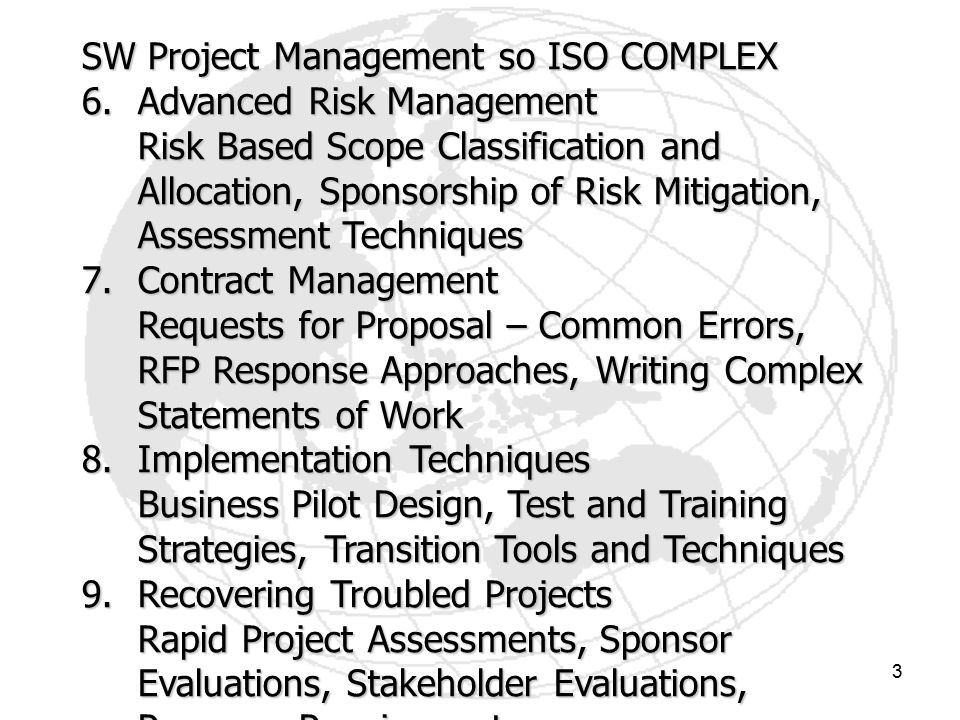 3 SW Project Management so ISO COMPLEX 6.Advanced Risk Management Risk Based Scope Classification and Allocation, Sponsorship of Risk Mitigation, Assessment Techniques 7.Contract Management Requests for Proposal – Common Errors, RFP Response Approaches, Writing Complex Statements of Work 8.Implementation Techniques Business Pilot Design, Test and Training Strategies, Transition Tools and Techniques 9.Recovering Troubled Projects Rapid Project Assessments, Sponsor Evaluations, Stakeholder Evaluations, Recovery Requirements 10.Project Audits Preparation, Surviving an Audit, Post Audit Procedures