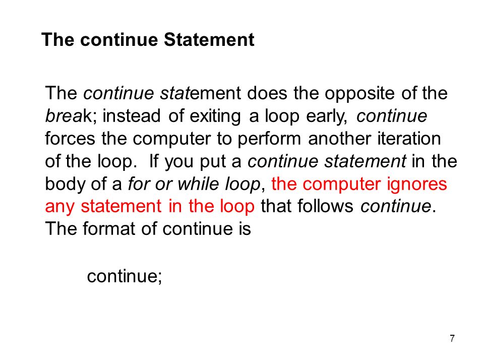 7 The continue Statement The continue statement does the opposite of the break; instead of exiting a loop early, continue forces the computer to perform another iteration of the loop.