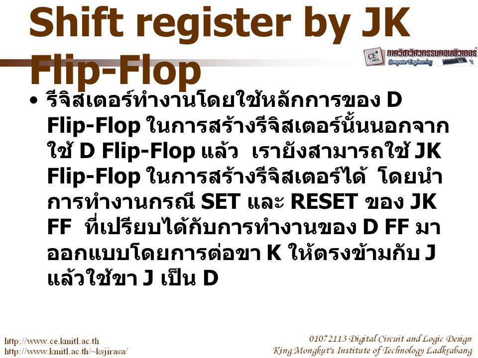Shift register by JK Flip-Flop รีจิสเตอร์ทำงานโดยใช้หลักการของ D Flip-Flop ในการสร้างรีจิสเตอร์นั้นนอกจาก ใช้ D Flip-Flop แล้ว เรายังสามารถใช้ JK Flip-Flop ในการสร้างรีจิสเตอร์ได้ โดยนำ การทำงานกรณี SET และ RESET ของ JK FF ที่เปรียบได้กับการทำงานของ D FF มา ออกแบบโดยการต่อขา K ให้ตรงข้ามกับ J แล้วใช้ขา J เป็น D