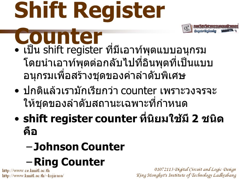 Shift Register Counter เป็น shift register ที่มีเอาท์พุตแบบอนุกรม โดยนำเอาท์พุตต่อกลับไปที่อินพุตที่เป็นแบบ อนุกรมเพื่อสร้างชุดของค่าลำดับพิเศษ ปกติแล้วเรามักเรียกว่า counter เพราะวงจรจะ ให้ชุดของลำดับสถานะเฉพาะที่กำหนด shift register counter ที่นิยมใช้มี 2 ชนิด คือ –Johnson Counter –Ring Counter