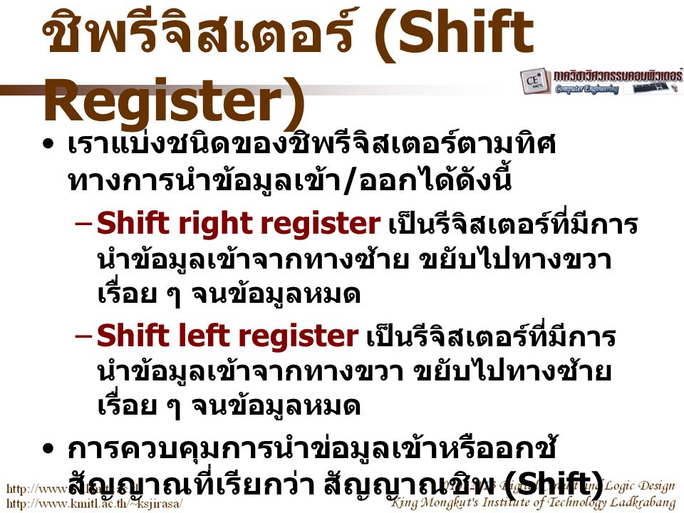 ชิพรีจิสเตอร์ (Shift Register) เราแบ่งชนิดของชิพรีจิสเตอร์ตามทิศ ทางการนำข้อมูลเข้า / ออกได้ดังนี้ –Shift right register เป็นรีจิสเตอร์ที่มีการ นำข้อมูลเข้าจากทางซ้าย ขยับไปทางขวา เรื่อย ๆ จนข้อมูลหมด –Shift left register เป็นรีจิสเตอร์ที่มีการ นำข้อมูลเข้าจากทางขวา ขยับไปทางซ้าย เรื่อย ๆ จนข้อมูลหมด การควบคุมการนำข่อมูลเข้าหรืออกช้ สัญญาณที่เรียกว่า สัญญาณชิพ (Shift)