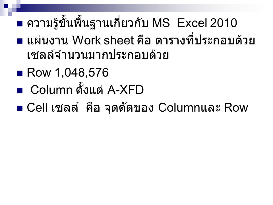 ความรู้ขั้นพื้นฐานเกี่ยวกับ MS Excel 2010 แผ่นงาน Work sheet คือ ตารางที่ประกอบด้วย เซลล์จำนวนมากประกอบด้วย Row 1,048,576 Column ตั้งแต่ A-XFD Cell เซลล์ คือ จุดตัดของ Column และ Row