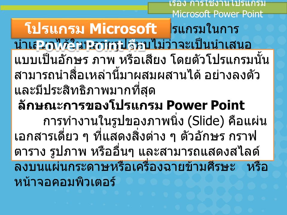 เรื่อง การใช้งานโปรแกรม Microsoft Power Point PowerPoint เป็นโปรแกรมในการ นำเสนอได้ในหลายรูปแบบไม่ว่าจะเป็นนำเสนอ แบบเป็นอักษร ภาพ หรือเสียง โดยตัวโปรแกรมนั้น สามารถนำสื่อเหล่านี้มาผสมผสานได้ อย่างลงตัว และมีประสิทธิภาพมากที่สุด ลักษณะการของโปรแกรม Power Point การทำงานในรูปของภาพนิ่ง (Slide) คือแผ่น เอกสารเดี่ยว ๆ ที่แสดงสิ่งต่าง ๆ ตัวอักษร กราฟ ตาราง รูปภาพ หรืออื่นๆ และสามารถแสดงสไลด์ ลงบนแผ่นกระดาษหรือเครื่องฉายข้ามศีรษะ หรือ หน้าจอคอมพิวเตอร์ โปรแกรม Microsoft Power Point คือ