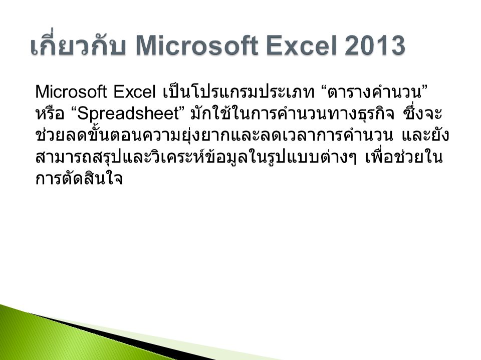 Microsoft Excel เป็นโปรแกรมประเภท ตารางคำนวน หรือ Spreadsheet มักใช้ในการคำนวนทางธุรกิจ ซึ่งจะ ช่วยลดขั้นตอนความยุ่งยากและลดเวลาการคำนวน และยัง สามารถสรุปและวิเคระห์ข้อมูลในรูปแบบต่างๆ เพื่อช่วยใน การตัดสินใจ