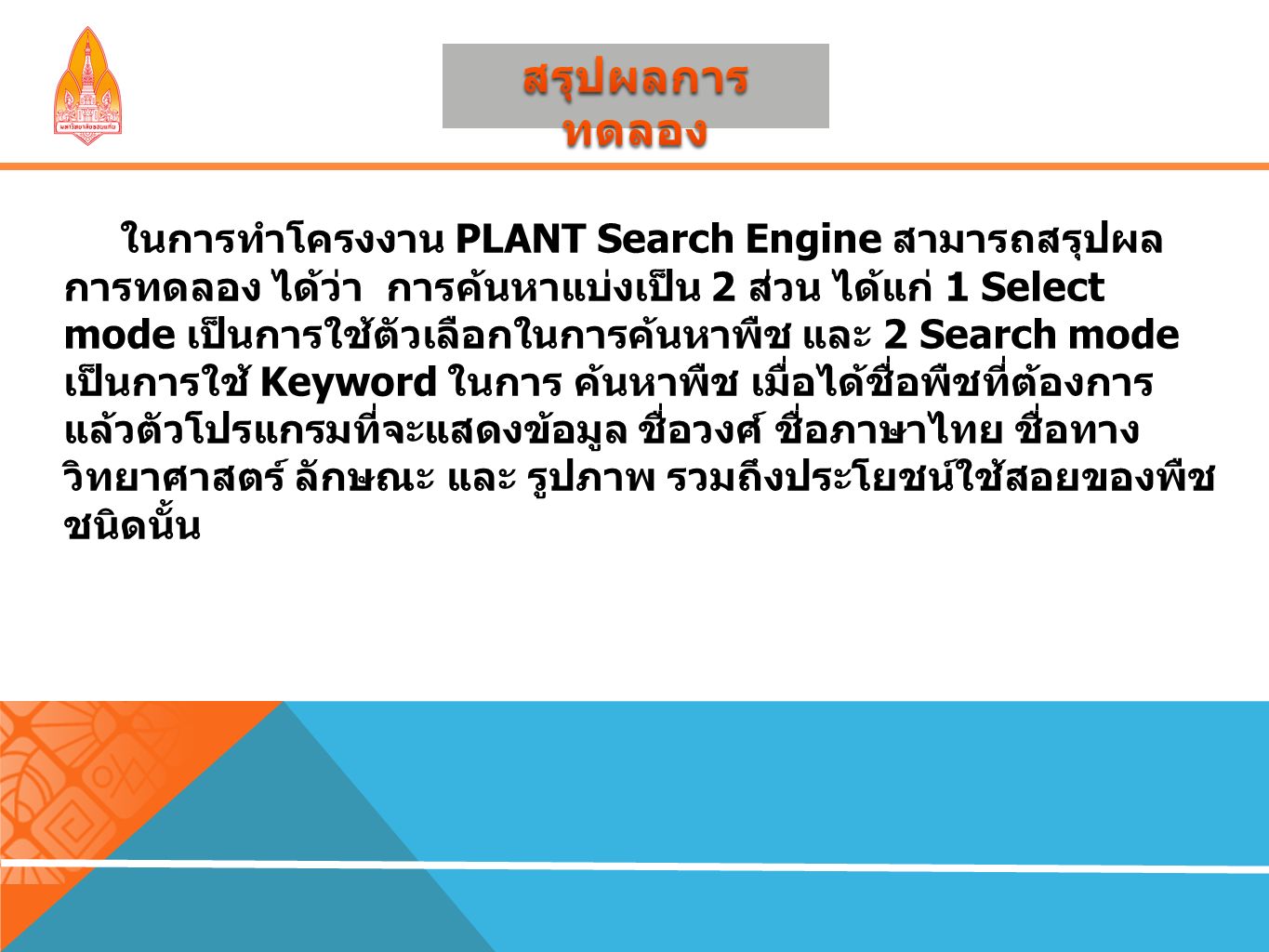 ในการทำโครงงาน PLANT Search Engine สามารถสรุปผล การทดลอง ได้ว่า การค้นหาแบ่งเป็น 2 ส่วน ได้แก่ 1 Select mode เป็นการใช้ตัวเลือกในการค้นหาพืช และ 2 Search mode เป็นการใช้ Keyword ในการ ค้นหาพืช เมื่อได้ชื่อพืชที่ต้องการ แล้วตัวโปรแกรมที่จะแสดงข้อมูล ชื่อวงศ์ ชื่อภาษาไทย ชื่อทาง วิทยาศาสตร์ ลักษณะ และ รูปภาพ รวมถึงประโยชน์ใช้สอยของพืช ชนิดนั้น