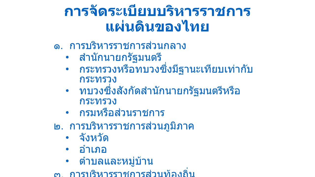 การจัดระเบียบบริหารราชการ แผ่นดินของไทย ๑.การบริหารราชการส่วนกลาง สำนักนายกรัฐมนตรี กระทรวงหรือทบวงซึ่งมีฐานะเทียบเท่ากับ กระทรวง ทบวงซึ่งสังกัดสำนักนายกรัฐมนตรีหรือ กระทรวง กรมหรือส่วนราชการ ๒.การบริหารราชการส่วนภูมิภาค จังหวัด อำเภอ ตำบลและหมู่บ้าน ๓.การบริหารราชการส่วนท้องถิ่น