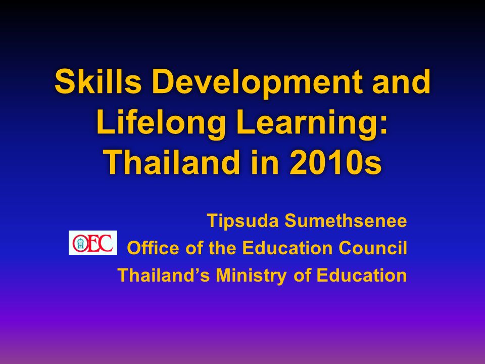 Skills Development and Lifelong Learning: Thailand in 2010s Tipsuda Sumethsenee Office of the Education Council Thailand’s Ministry of Education