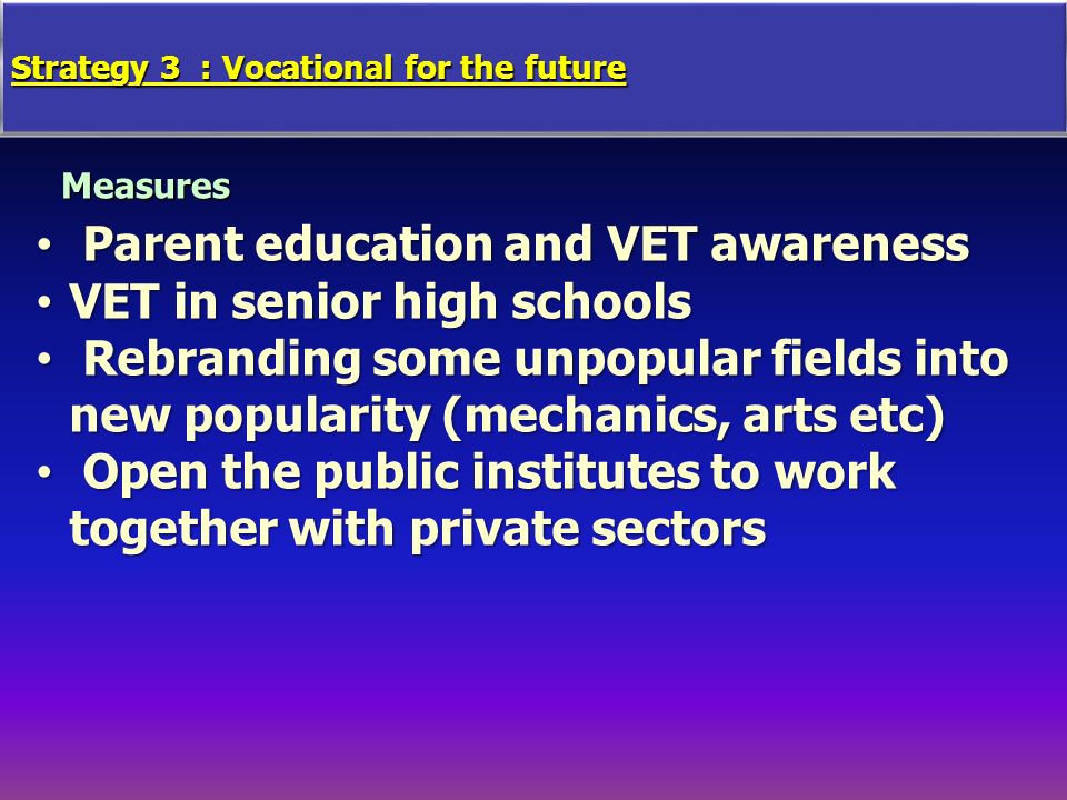 Strategy 3 : Vocational for the future Measures Parent education and VET awareness Parent education and VET awareness VET in senior high schoolsVET in senior high schools Rebranding some unpopular fields into new popularity (mechanics, arts etc) Rebranding some unpopular fields into new popularity (mechanics, arts etc) Open the public institutes to work together with private sectors Open the public institutes to work together with private sectors