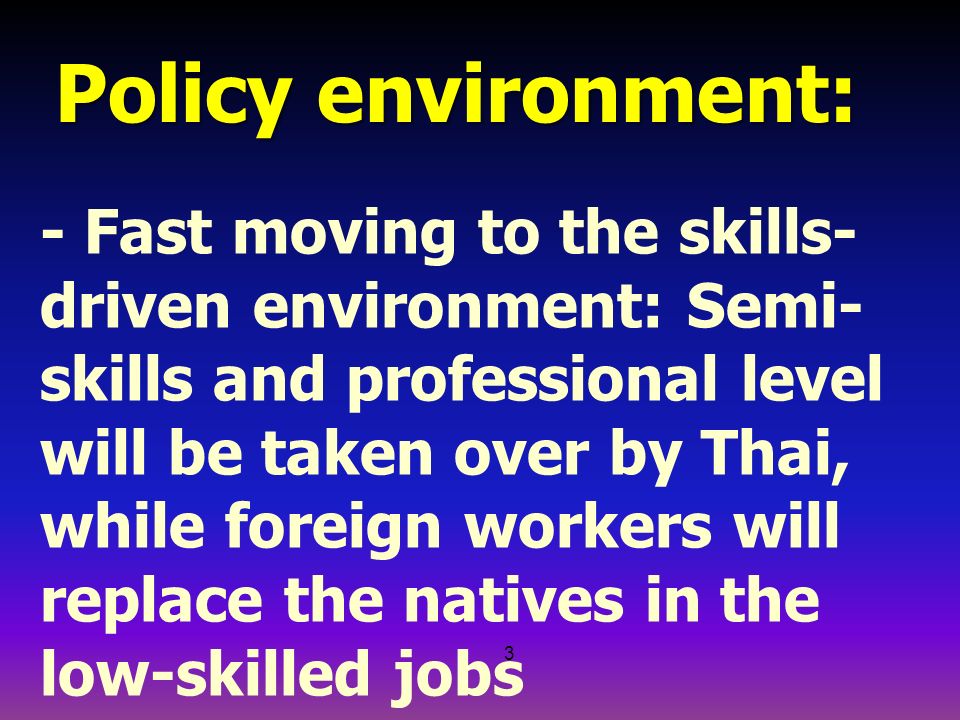3 Policy environment: - Fast moving to the skills- driven environment: Semi- skills and professional level will be taken over by Thai, while foreign workers will replace the natives in the low-skilled jobs - The disparity between general and vocational education will create a permanent shortage of hand- on workers (the blue collars)