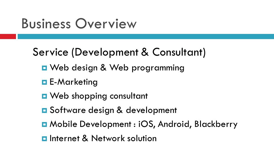 Business Overview Service (Development & Consultant)  Web design & Web programming  E-Marketing  Web shopping consultant  Software design & development  Mobile Development : iOS, Android, Blackberry  Internet & Network solution