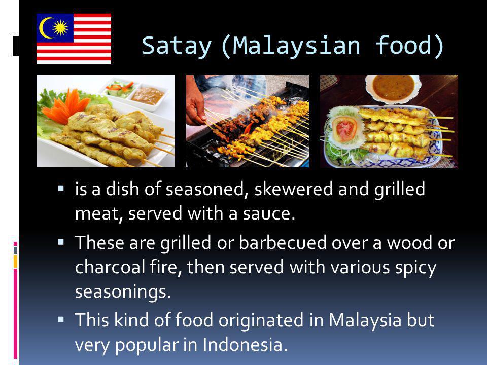 Satay (Malaysian food)  is a dish of seasoned, skewered and grilled meat, served with a sauce.