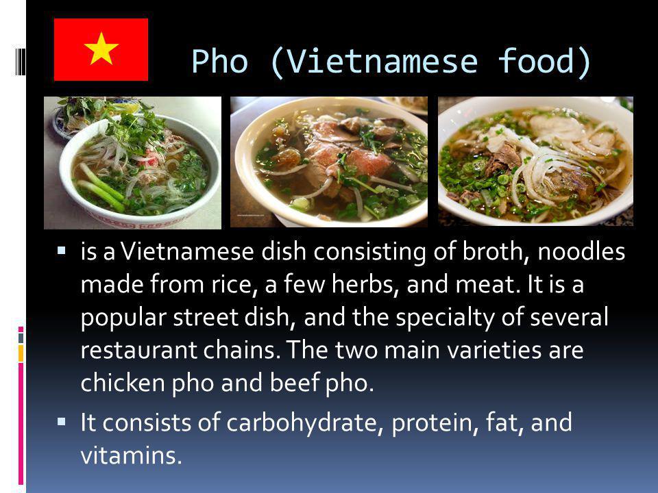 Pho (Vietnamese food)  is a Vietnamese dish consisting of broth, noodles made from rice, a few herbs, and meat.