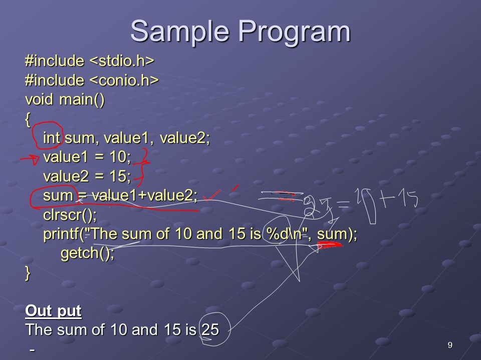 9 Sample Program #include #include void main() { int sum, value1, value2; value1 = 10; value2 = 15; sum = value1+value2; clrscr(); printf( The sum of 10 and 15 is %d\n , sum); getch(); getch();} Out put The sum of 10 and 15 is 25 -
