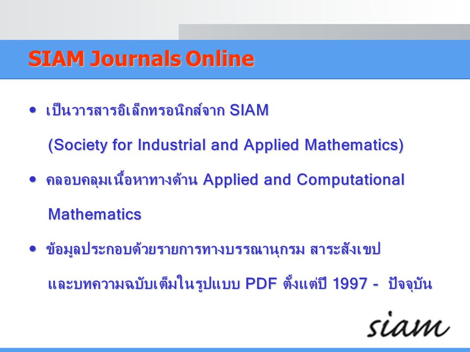 SIAM Journals Online  เป็นวารสารอิเล็กทรอนิกส์จาก SIAM (Society for Industrial and Applied Mathematics) (Society for Industrial and Applied Mathematics)  คลอบคลุมเนื้อหาทางด้าน Applied and Computational Mathematics Mathematics  ข้อมูลประกอบด้วยรายการทางบรรณานุกรม สาระสังเขป และบทความฉบับเต็มในรูปแบบ PDF ตั้งแต่ปี ปัจจุบัน และบทความฉบับเต็มในรูปแบบ PDF ตั้งแต่ปี ปัจจุบัน