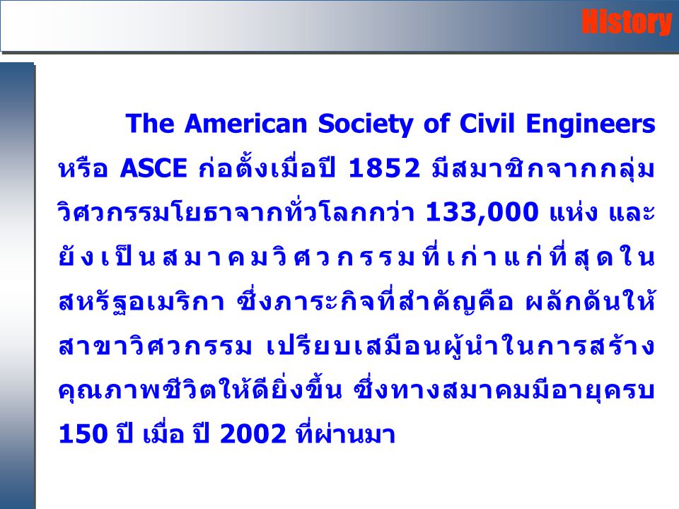 The American Society of Civil Engineers หรือ ASCE ก่อตั้งเมื่อปี 1852 มีสมาชิกจากกลุ่ม วิศวกรรมโยธาจากทั่วโลกกว่า 133,000 แห่ง และ ยังเป็นสมาคมวิศวกรรมที่เก่าแก่ที่สุดใน สหรัฐอเมริกา ซึ่งภาระกิจที่สำคัญคือ ผลักดันให้ สาขาวิศวกรรม เปรียบเสมือนผู้นำในการสร้าง คุณภาพชีวิตให้ดียิ่งขึ้น ซึ่งทางสมาคมมีอายุครบ 150 ปี เมื่อ ปี 2002 ที่ผ่านมา History
